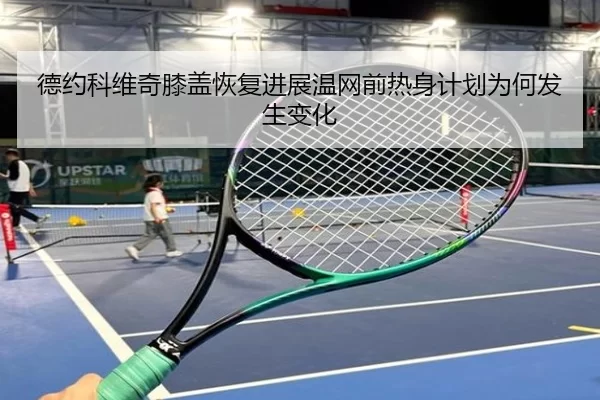 德约科维奇膝盖恢复进展温网前热身计划为何发生变化